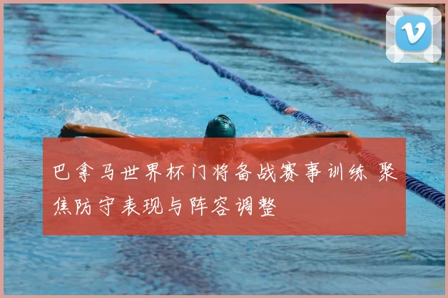 巴拿马世界杯门将备战赛事训练 聚焦防守表现与阵容调整