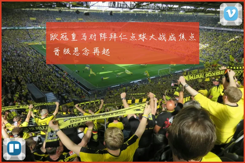 欧冠皇马对阵拜仁点球大战成焦点 晋级悬念再起
